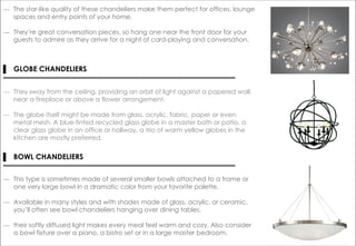 ― The star-like quality of these chandeliers make them perfect for offices, lounge
spaces and entry points of your home.
― They’re great conversation pieces, so hang one near the front door for your
guests to admire as they arrive for a night of card-playing and conversation.
▌ GLOBE CHANDELIERS
― They sway from the ceiling, providing an orbit of light against a papered wall,
near a fireplace or above a flower arrangement.
― The globe itself might be made from glass, acrylic, fabric, paper or even
metal mesh. A blue-tinted recycled glass globe in a master bath or patio, a
clear glass globe in an office or hallway, a trio of warm yellow globes in the
kitchen are mostly preferred.
― This type is sometimes made of several smaller bowls attached to a frame or
one very large bowl in a dramatic color from your favorite palette.
― Available in many styles and with shades made of glass, acrylic, or ceramic,
you’ll often see bowl chandeliers hanging over dining tables.
― their softly diffused light makes every meal feel warm and cozy. Also consider
a bowl fixture over a piano, a bistro set or in a large master bedroom.
▌ BOWL CHANDELIERS
 