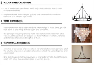 ▌ WAGON WHEEL CHANDELIERS
― One or more large, light-affixed metal rings are suspended from a chain
in these chandeliers.
― Simple and sleek, these designs typically lack ornamentation and can
be made to fit into any style home.
▌ TIERED CHANDELIERS
― Tiered chandeliers have been done in a whole range of styles, although it all
boils down to one thing--multiple layers and extra arms.
― The concept of layering tends to make tiered chandeliers taller than other
varieties, although there are designs out there that are even taller, raindrop
and staircase chandeliers being two of them.
▌ TRANSITIONAL CHANDELIERS
― A mixture of old-school and new-school, transitional chandeliers combine all of
the futuristic crispness of a modern chandelier with all the rustic elegance of an
older model.
― One definite upside to this unique type of chandelier is that it should fit in quite
nicely with either style, and perhaps a few others as well.
 