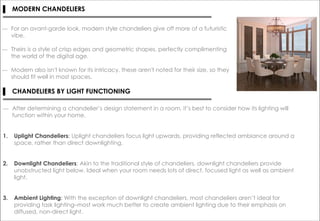 ― For an avant-garde look, modern style chandeliers give off more of a futuristic
vibe.
― Theirs is a style of crisp edges and geometric shapes, perfectly complimenting
the world of the digital age.
― Modern also isn't known for its intricacy, these aren't noted for their size, so they
should fit well in most spaces.
▌ MODERN CHANDELIERS
▌ CHANDELIERS BY LIGHT FUNCTIONING
― After determining a chandelier’s design statement in a room, it’s best to consider how its lighting will
function within your home.
1. Uplight Chandeliers: Uplight chandeliers focus light upwards, providing reflected ambiance around a
space, rather than direct downlighting.
2. Downlight Chandeliers: Akin to the traditional style of chandeliers, downlight chandeliers provide
unobstructed light below. Ideal when your room needs lots of direct, focused light as well as ambient
light.
3. Ambient Lighting: With the exception of downlight chandeliers, most chandeliers aren’t ideal for
providing task lighting–most work much better to create ambient lighting due to their emphasis on
diffused, non-direct light.
 