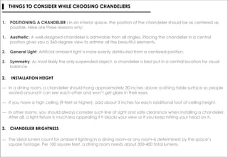 ▌ THINGS TO CONSIDER WHILE CHOOSING CHANDELIERS
1. POSITIONING A CHANDELIER : In an interior space, the position of the chandelier should be as centered as
possible. Here are three reasons why:
1. Aesthetic: A well-designed chandelier is admirable from all angles. Placing the chandelier in a central
position gives you a 360-degree view to admire all the beautiful elements.
2. General Light: Artificial ambient light is more evenly distributed from a centered position.
3. Symmetry: As most likely the only suspended object, a chandelier is best put in a central location for visual
balance.
2. INSTALLATION HEIGHT
― In a dining room, a chandelier should hang approximately 30 inches above a dining table surface so people
seated around it can see each other and won’t get glare in their eyes.
― If you have a high ceiling (9 feet or higher), add about 3 inches for each additional foot of ceiling height.
― In other rooms, you should always consider such line of sight and safe clearance when installing a chandelier.
After all, a light fixture is much less appealing if it blocks your view or if you keep hitting your head on it.
3. CHANDELIER BRIGHTNESS
― The ideal lumen count for ambient lighting in a dining room–or any room–is determined by the space’s
square footage. Per 100 square feet, a dining room needs about 300-400 total lumens.
 