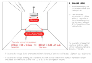 ― If we are hanging the
chandelier above your
dining table.
― We generally
recommend that the
width or diameter of
the chandelier should
be between 1/2 and
2/3 of the width of the
dining table.
― If you are choosing a round chandelier, its diameter should be between 16 (32 x 1/2) to 21 (32 x 2/3) inches.
― If you are choosing a rectangular chandelier, its width should be between 16 to 21 inches and length
should be 33 to 44 inches (Same here 1/2 to 2/3 of the dining table length)
For example, let’s say that
you have a dining table
with 32 inches in width and
66 inches in length.
4. DINNING ROOM
 
