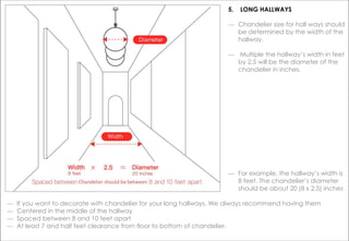 ― Chandelier size for hall ways should
be determined by the width of the
hallway.
― Multiple the hallway’s width in feet
by 2.5 will be the diameter of the
chandelier in inches.
― If you want to decorate with chandelier for your long hallways. We always recommend having them
― Centered in the middle of the hallway
― Spaced between 8 and 10 feet apart
― At least 7 and half feet clearance from floor to bottom of chandelier.
5. LONG HALLWAYS
― For example, the hallway’s width is
8 feet. The chandelier’s diameter
should be about 20 (8 x 2.5) inches
 