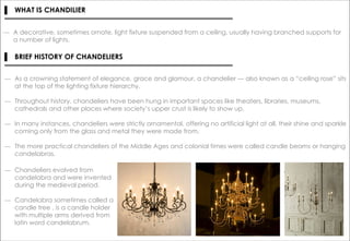 ― A decorative, sometimes ornate, light fixture suspended from a ceiling, usually having branched supports for
a number of lights.
▌ WHAT IS CHANDILIER
▌ BRIEF HISTORY OF CHANDELIERS
― As a crowning statement of elegance, grace and glamour, a chandelier — also known as a “ceiling rose” sits
at the top of the lighting fixture hierarchy.
― Throughout history, chandeliers have been hung in important spaces like theaters, libraries, museums,
cathedrals and other places where society’s upper crust is likely to show up.
― In many instances, chandeliers were strictly ornamental, offering no artificial light at all, their shine and sparkle
coming only from the glass and metal they were made from.
― The more practical chandeliers of the Middle Ages and colonial times were called candle beams or hanging
candelabras.
― Chandeliers evolved from
candelabra and were invented
during the medieval period.
― Candelabra sometimes called a
candle tree , is a candle holder
with multiple arms derived from
latin word candelabrum.
 