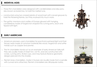 ▌ MEDIEVAL AGES
― These first chandeliers were designed with candleholders and drip pans,
also known as bobéches, to hold the melted wax.
― constructed using two crossed planks of wood inset with carved grooves to
hold the flickering flames, but they evolved into much more.
― The gothic mansions and castles of Europe glowed with hanging
candelabras made of forged iron shaped into curving arms, each one
tipped with light.
▌ EARLY AMERICANS
― American pioneers used chandeliers for practical overhead light and their
fixtures were made of common materials like wood, forged iron and softer
metals such as copper and pewter.
― The tin chandelier stands out as an example of early American folkcraft
they are usually made of sheet iron, not tin, and are constructed with
cones, curving arms, fluted cups, and may feature floral or geometric
designs pierced into the shades.
― Flemish brass chandeliers, made in Europe are Usually made from a spindle
with curved arms attached, Flemish chandeliers are still popular today.
 