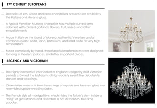 ▌ 17th CENTURY EUROPEANS
― Decades of iron, wood and brass chandeliers prefaced an era led by
the Italians and Murano glass.
― A typical Venetian Murano chandelier has multiple curved arms
adorned with colored garlands, flowers, fruit, leaves and other
embellishments.
― Made in Italy on the island of Murano, authentic Venetian crystal
combines quartz, soda, sand, potassium, and lead oxide at very high
temperature
― Made completely by hand, these fanciful masterpieces were designed
to hang in theaters, palaces, and other important places.
▌ REGENCY AND VICTORIAN
― The highly decorative chandeliers of England’s Regency and Victorian
periods crowned the ballrooms of high-society events like debutante
dances and weddings.
― Chandeliers were built from tiered rings of crystals and faceted glass that
resembled upside-wedding cakes.
― The French style of montgolfiére, which hides the fixture’s stem inside a
“bag” of glass strands and resembles a hot air balloon, became
popular.
 