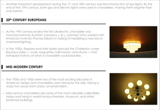 ▌ 20th CENTURY EUROPEANS
― Another important development during the 17- and 18th century was the introduction of gas lights. By the
end of the 19th century, both gas and electric lights were used in chandeliers, making them brighter than
ever before.
― As the 19th century ended the first all-electric chandelier was
manufactured by Austrian company J. & L. Lobmeyr (who worked with
American inventor Thomas Edison in making it) heralding a new era in
overhead lighting.
― In the 1920s, flappers and their dates danced the Charleston under
Bauhaus styles — ovals, baguettes, half-moons, and drums — that
reshaped notions of what a chandelier could look like.
▌ MID-MODERN CENTURY
― The 1950s and 1960s were two of the most exciting decades in
American design and chandeliers went along for the ride, taking a
sharp turn away from classic ornamentalism.
― Mid-century chandeliers are some of the most valuable collectibles
today and hang in world-famous theaters, museums, and other
landmark buildings.
 