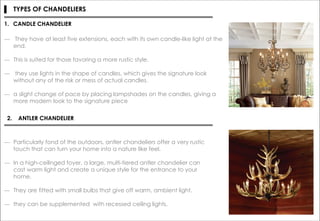 ▌ TYPES OF CHANDELIERS
― They have at least five extensions, each with its own candle-like light at the
end.
― This is suited for those favoring a more rustic style.
― they use lights in the shape of candles, which gives the signature look
without any of the risk or mess of actual candles.
― a slight change of pace by placing lampshades on the candles, giving a
more modern look to the signature piece
1. CANDLE CHANDELIER
2. ANTLER CHANDELIER
― Particularly fond of the outdoors, antler chandeliers offer a very rustic
touch that can turn your home into a nature like feel.
― In a high-ceilinged foyer, a large, multi-tiered antler chandelier can
cast warm light and create a unique style for the entrance to your
home.
― They are fitted with small bulbs that give off warm, ambient light.
― they can be supplemented with recessed ceiling lights.
 
