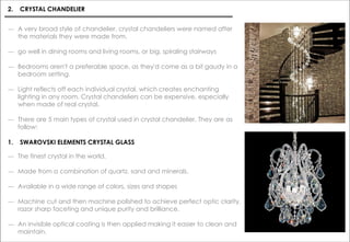― The finest crystal in the world.
― Made from a combination of quartz, sand and minerals.
― Available in a wide range of colors, sizes and shapes
― Machine cut and then machine polished to achieve perfect optic clarity,
razor sharp faceting and unique purity and brilliance.
― An invisible optical coating is then applied making it easier to clean and
maintain.
2. CRYSTAL CHANDELIER
― A very broad style of chandelier, crystal chandeliers were named after
the materials they were made from.
― go well in dining rooms and living rooms, or big, spiraling stairways
― Bedrooms aren't a preferable space, as they'd come as a bit gaudy in a
bedroom setting.
― Light reflects off each individual crystal, which creates enchanting
lighting in any room. Crystal chandeliers can be expensive, especially
when made of real crystal.
― There are 5 main types of crystal used in crystal chandelier. They are as
follow:
1. SWAROVSKI ELEMENTS CRYSTAL GLASS
 