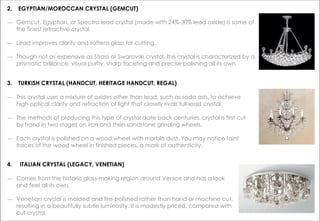 2. EGYPTIAN/MOROCCAN CRYSTAL (GEMCUT)
― Gemcut, Egyptian, or Spectra lead crystal (made with 24%-30% lead oxide) is some of
the finest refractive crystal.
― Lead improves clarity and softens glass for cutting.
― Though not as expensive as Strass or Swarovski crystal, this crystal is characterized by a
prismatic brilliance, visual purity, sharp faceting and precise polishing all its own
3. TURKISH CRYSTAL (HANDCUT, HERITAGE HANDCUT, REGAL)
― This crystal uses a mixture of oxides other than lead, such as soda ash, to achieve
high optical clarity and refraction of light that closely rivals full-lead crystal.
― The methods of producing this type of crystal date back centuries. crystal is first cut
by hand in two stages on iron and then sandstone grinding wheels.
― Each crystal is polished on a wood wheel with marble dust. You may notice faint
traces of the wood wheel in finished pieces, a mark of authenticity.
4. ITALIAN CRYSTAL (LEGACY, VENETIAN)
― Comes from the historic glass-making region around Venice and has a look
and feel all its own.
― Venetian crystal is molded and fire-polished rather than hand or machine cut,
resulting in a beautifully subtle luminosity. It is modestly priced, compared with
cut crystal.
 
