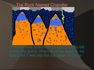 Chandler was afraid that he was going to fall during the storm. When all of the sudden, he safely fell 3 feet into the the water of a river.  The Rock Named Chandler 
