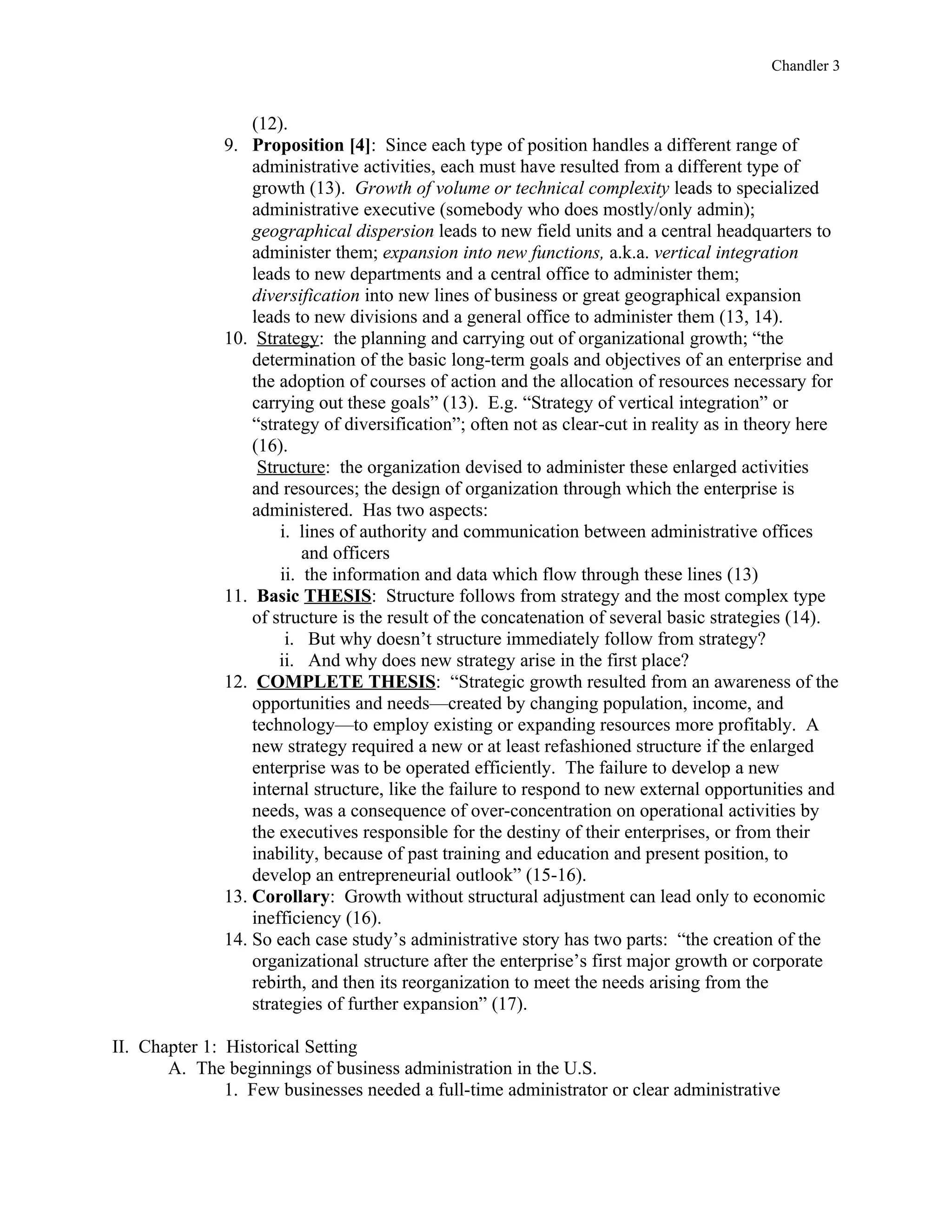Chandler 3


                  (12).
              9. Proposition [4]: Since each type of position handles a different range of
                  administrative activities, each must have resulted from a different type of
                  growth (13). Growth of volume or technical complexity leads to specialized
                  administrative executive (somebody who does mostly/only admin);
                  geographical dispersion leads to new field units and a central headquarters to
                  administer them; expansion into new functions, a.k.a. vertical integration
                  leads to new departments and a central office to administer them;
                  diversification into new lines of business or great geographical expansion
                  leads to new divisions and a general office to administer them (13, 14).
              10. Strategy: the planning and carrying out of organizational growth; “the
                  determination of the basic long-term goals and objectives of an enterprise and
                  the adoption of courses of action and the allocation of resources necessary for
                  carrying out these goals” (13). E.g. “Strategy of vertical integration” or
                  “strategy of diversification”; often not as clear-cut in reality as in theory here
                  (16).
                   Structure: the organization devised to administer these enlarged activities
                  and resources; the design of organization through which the enterprise is
                  administered. Has two aspects:
                      i. lines of authority and communication between administrative offices
                          and officers
                      ii. the information and data which flow through these lines (13)
              11. Basic THESIS: Structure follows from strategy and the most complex type
                  of structure is the result of the concatenation of several basic strategies (14).
                       i. But why doesn’t structure immediately follow from strategy?
                      ii. And why does new strategy arise in the first place?
              12. COMPLETE THESIS: “Strategic growth resulted from an awareness of the
                  opportunities and needs—created by changing population, income, and
                  technology—to employ existing or expanding resources more profitably. A
                  new strategy required a new or at least refashioned structure if the enlarged
                  enterprise was to be operated efficiently. The failure to develop a new
                  internal structure, like the failure to respond to new external opportunities and
                  needs, was a consequence of over-concentration on operational activities by
                  the executives responsible for the destiny of their enterprises, or from their
                  inability, because of past training and education and present position, to
                  develop an entrepreneurial outlook” (15-16).
              13. Corollary: Growth without structural adjustment can lead only to economic
                  inefficiency (16).
              14. So each case study’s administrative story has two parts: “the creation of the
                  organizational structure after the enterprise’s first major growth or corporate
                  rebirth, and then its reorganization to meet the needs arising from the
                  strategies of further expansion” (17).

II. Chapter 1: Historical Setting
       A. The beginnings of business administration in the U.S.
               1. Few businesses needed a full-time administrator or clear administrative
 