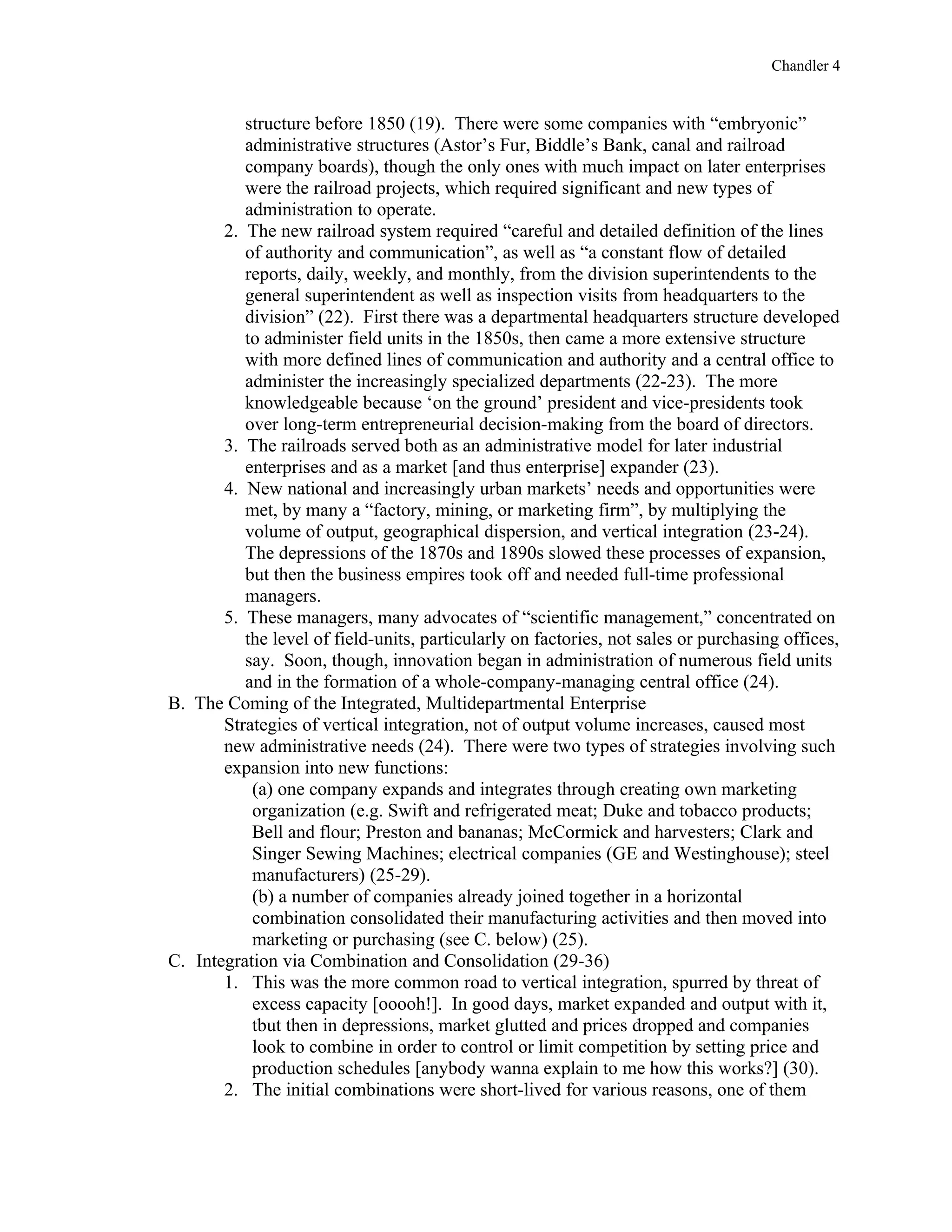 Chandler 4


          structure before 1850 (19). There were some companies with “embryonic”
          administrative structures (Astor’s Fur, Biddle’s Bank, canal and railroad
          company boards), though the only ones with much impact on later enterprises
          were the railroad projects, which required significant and new types of
          administration to operate.
       2. The new railroad system required “careful and detailed definition of the lines
          of authority and communication”, as well as “a constant flow of detailed
          reports, daily, weekly, and monthly, from the division superintendents to the
          general superintendent as well as inspection visits from headquarters to the
          division” (22). First there was a departmental headquarters structure developed
          to administer field units in the 1850s, then came a more extensive structure
          with more defined lines of communication and authority and a central office to
          administer the increasingly specialized departments (22-23). The more
          knowledgeable because ‘on the ground’ president and vice-presidents took
          over long-term entrepreneurial decision-making from the board of directors.
       3. The railroads served both as an administrative model for later industrial
          enterprises and as a market [and thus enterprise] expander (23).
       4. New national and increasingly urban markets’ needs and opportunities were
          met, by many a “factory, mining, or marketing firm”, by multiplying the
          volume of output, geographical dispersion, and vertical integration (23-24).
          The depressions of the 1870s and 1890s slowed these processes of expansion,
          but then the business empires took off and needed full-time professional
          managers.
       5. These managers, many advocates of “scientific management,” concentrated on
          the level of field-units, particularly on factories, not sales or purchasing offices,
          say. Soon, though, innovation began in administration of numerous field units
          and in the formation of a whole-company-managing central office (24).
B. The Coming of the Integrated, Multidepartmental Enterprise
       Strategies of vertical integration, not of output volume increases, caused most
       new administrative needs (24). There were two types of strategies involving such
       expansion into new functions:
           (a) one company expands and integrates through creating own marketing
           organization (e.g. Swift and refrigerated meat; Duke and tobacco products;
           Bell and flour; Preston and bananas; McCormick and harvesters; Clark and
           Singer Sewing Machines; electrical companies (GE and Westinghouse); steel
           manufacturers) (25-29).
           (b) a number of companies already joined together in a horizontal
           combination consolidated their manufacturing activities and then moved into
           marketing or purchasing (see C. below) (25).
C. Integration via Combination and Consolidation (29-36)
       1. This was the more common road to vertical integration, spurred by threat of
           excess capacity [ooooh!]. In good days, market expanded and output with it,
           tbut then in depressions, market glutted and prices dropped and companies
           look to combine in order to control or limit competition by setting price and
           production schedules [anybody wanna explain to me how this works?] (30).
       2. The initial combinations were short-lived for various reasons, one of them
 