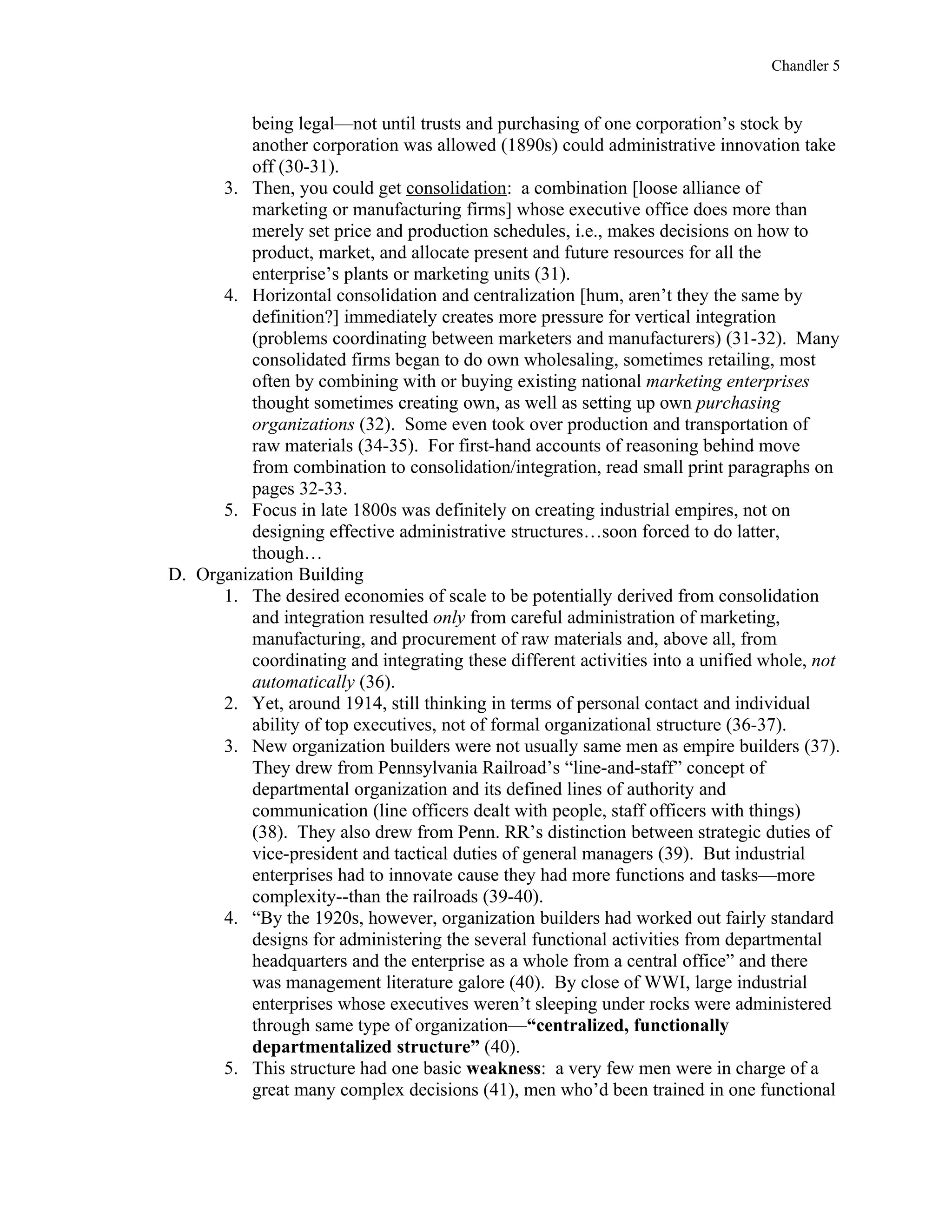 Chandler 5


          being legal—not until trusts and purchasing of one corporation’s stock by
          another corporation was allowed (1890s) could administrative innovation take
          off (30-31).
      3. Then, you could get consolidation: a combination [loose alliance of
          marketing or manufacturing firms] whose executive office does more than
          merely set price and production schedules, i.e., makes decisions on how to
          product, market, and allocate present and future resources for all the
          enterprise’s plants or marketing units (31).
      4. Horizontal consolidation and centralization [hum, aren’t they the same by
          definition?] immediately creates more pressure for vertical integration
          (problems coordinating between marketers and manufacturers) (31-32). Many
          consolidated firms began to do own wholesaling, sometimes retailing, most
          often by combining with or buying existing national marketing enterprises
          thought sometimes creating own, as well as setting up own purchasing
          organizations (32). Some even took over production and transportation of
          raw materials (34-35). For first-hand accounts of reasoning behind move
          from combination to consolidation/integration, read small print paragraphs on
          pages 32-33.
      5. Focus in late 1800s was definitely on creating industrial empires, not on
          designing effective administrative structures…soon forced to do latter,
          though…
D. Organization Building
      1. The desired economies of scale to be potentially derived from consolidation
          and integration resulted only from careful administration of marketing,
          manufacturing, and procurement of raw materials and, above all, from
          coordinating and integrating these different activities into a unified whole, not
          automatically (36).
      2. Yet, around 1914, still thinking in terms of personal contact and individual
          ability of top executives, not of formal organizational structure (36-37).
      3. New organization builders were not usually same men as empire builders (37).
          They drew from Pennsylvania Railroad’s “line-and-staff” concept of
          departmental organization and its defined lines of authority and
          communication (line officers dealt with people, staff officers with things)
          (38). They also drew from Penn. RR’s distinction between strategic duties of
          vice-president and tactical duties of general managers (39). But industrial
          enterprises had to innovate cause they had more functions and tasks—more
          complexity--than the railroads (39-40).
      4. “By the 1920s, however, organization builders had worked out fairly standard
          designs for administering the several functional activities from departmental
          headquarters and the enterprise as a whole from a central office” and there
          was management literature galore (40). By close of WWI, large industrial
          enterprises whose executives weren’t sleeping under rocks were administered
          through same type of organization—“centralized, functionally
          departmentalized structure” (40).
      5. This structure had one basic weakness: a very few men were in charge of a
          great many complex decisions (41), men who’d been trained in one functional
 