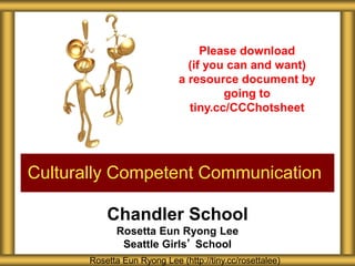 Chandler School
Rosetta Eun Ryong Lee
Seattle Girls’ School
Culturally Competent Communication
Rosetta Eun Ryong Lee (http://tiny.cc/rosettalee)
Please download
(if you can and want)
a resource document by
going to
tiny.cc/CCChotsheet
 