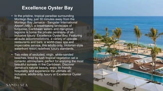 Excellence Oyster Bay
• In the pristine, tropical paradise surrounding
Montego Bay, just 30 minutes away from the
Montego Bay Jamaica - Sangster International
Airport (MBJ), a breathtaking landscape of
turquoise, Caribbean waters and mangrove
lagoons is home the private peninsula of all-
inclusive luxury: Excellence Oyster Bay. Featuring
all-suite accommodations, a variety of upscale
restaurants and bars, a world-class spa and
impeccable service, this adults-only, Victorian-style
waterfront resort redefines luxury standards.
• Two miles of secluded, virgin, white-sanded
beaches, lined by lush tropical vegetation set a
romantic atmosphere, perfect for enjoying the most
beautiful sunsets in the Caribbean. Discover
Jamaica’s natural beauty, enjoy its friendly
hospitality and experience the ultimate all-
inclusive, adults-only, luxury at Excellence Oyster
Bay.
 