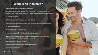 What is all-inclusive?
• Special welcome cocktail and cool towel
• Daily breakfast, lunch, dinner and snacks: 8 à la carte options for
dinner, 2 à la carte lunch options, 1 buffet, takeaway wood oven pizza
• 10 bars & lounges
• Unlimited natural fruit juices and soft drinks
• Unlimited international premium and domestic alcoholic beverages
• 24 hour room service
• Pool and beach waiter service
• 3 swimming pools & 4 outdoor hot water jacuzzis
• Non-motorized water sports (sailing, sea kayaking, paddle board,
snorkeling gear, introductory scuba lesson)
• Daily activities / Nightly shows
• Fully equipped, state-of-the- art fitness center
• Free wireless internet
 