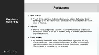 Restaurants
Excellence
Oyster Bay
 Chez Isabella
 French dining experience for the most demanding palates. Before your dinner
don’t forget to visit the extensive wine cellar and make a selection from the finest
wines of the world.
 The Grill
 The Grill Restaurant provides you with a variety of American cuts and Brazilian
meat options cooked on the grill or Rodizzio. Enjoy an excellent meat deliciously
prepared by the chef.
 Flavor Market
 Try something different for dinner. Small plates deliver big flavor in this cozy
Spanish restaurant. Order from an extensive menu of Tapas, montaditos and
typical and authentic main course dishes from the old continent. Paired with
premium wines recommended by the sommelier.
17
 
