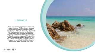 Jamaica
From each morning’s glorious sunrise until
the sea swallows the sun at night, Jamaica
presents a magnificent palette of color, a
kaleidoscope of beauty that makes the island
the most precious jewel in the Caribbean.
Jamaica is a land of unique experiences,
engaging activities, breathtaking landscapes
and a warm, welcoming people. No place on
earth provides the range of attractions and
the cultural diversity that can be found there.
No place on earth feels like it. No place on
earth shines like it. Jamaica, One Love.
 