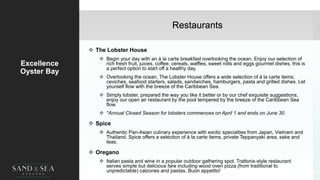 Restaurants
Excellence
Oyster Bay
 The Lobster House
 Begin your day with an à la carte breakfast overlooking the ocean. Enjoy our selection of
rich fresh fruit, juices, coffee, cereals, waffles, sweet rolls and eggs gourmet dishes, this is
a perfect option to start off a healthy day.
 Overlooking the ocean, The Lobster House offers a wide selection of à la carte items;
ceviches, seafood starters, salads, sandwiches, hamburgers, pasta and grilled dishes. Let
yourself flow with the breeze of the Caribbean Sea.
 Simply lobster, prepared the way you like it better or by our chef exquisite suggestions,
enjoy our open air restaurant by the pool tempered by the breeze of the Caribbean Sea
flow.
 *Annual Closed Season for lobsters commences on April 1 and ends on June 30.
 Spice
 Authentic Pan-Asian culinary experience with exotic specialties from Japan, Vietnam and
Thailand. Spice offers a selection of à la carte items, private Teppanyaki area, sake and
teas.
 Oregano
 Italian pasta and wine in a popular outdoor gathering spot. Trattoria-style restaurant
serves simple but delicious fare including wood oven pizza (from traditional to
unpredictable) calzones and pastas. Buon appetito! 21
 
