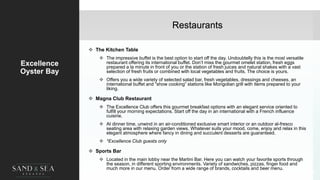 Restaurants
Excellence
Oyster Bay
 The Kitchen Table
 The impressive buffet is the best option to start off the day. Undoubtelly this is the most versatile
restaurant offering its international buffet. Don’t miss the gourmet omelet station, fresh eggs
prepared a la minute in front of you or the station of fresh juices and natural shakes with a vast
selection of fresh fruits or combined with local vegetables and fruits. The choice is yours.
 Offers you a wide variety of selected salad bar, fresh vegetables, dressings and cheeses, an
international buffet and “show cooking” stations like Mongolian grill with items prepared to your
liking.
 Magna Club Restaurant
 The Excellence Club offers this gourmet breakfast options with an elegant service oriented to
fulfill your morning expectations. Start off the day in an international with a French influence
cuisine.
 At dinner time, unwind in an air-conditioned exclusive smart interior or an outdoor al-fresco
seating area with relaxing garden views. Whatever suits your mood, come, enjoy and relax in this
elegant atmosphere where fancy in dining and succulent desserts are guaranteed.
 *Excellence Club guests only
 Sports Bar
 Located in the main lobby near the Martini Bar. Here you can watch your favorite sports through
the season, in different sporting environments. Variety of sandwiches, pizzas, finger food and
much more in our menu. Order from a wide range of brands, cocktails and beer menu.
25
 