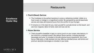 Restaurants
Excellence
Oyster Bay
 Pool & Beach Serivce
 The Caribbean is the perfect backdrop to enjoy a refreshing cocktail, nibble on a
fresh snack or indulge in a magnificent entrée. Be pampered by pool & beachside
service and enjoy all-inclusive luxury from the comfort of your lounger.
 If romance is in the stars for you, treat yourself to a private dinner on the beach, and
see how magical a décor of sand, stars and sea can be.
 Room Service
 Treat yourself to breakfast in bed or a picnic lunch on your ocean view balcony. In
the mood for a midnight snack? We deliver! Room service, including alcoholic
beverages and wine, is included in the all-inclusive luxury experience. And if you
fancy a little extra, a fully stocked mini bar offering unlimited juices, soft drinks and
premium alcoholic beverages is included in your suite.
29
 