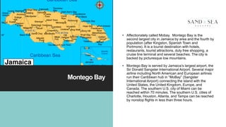 Montego Bay
• Affectionately called Mobay. Montego Bay is the
second largest city in Jamaica by area and the fourth by
population (after Kingston, Spanish Town and
Portmore). It is a tourist destination with hotels,
restaurants, tourist attractions, duty free shopping, a
cruise line terminal and several beaches. The city is
backed by picturesque low mountains.
• Montego Bay is served by Jamaica’s largest airport, the
Sir Donald Sangster International Airport. Several major
airline including North American and European airlines
run their Caribbean hub in “MoBay” (Sangster
International Airport) connecting the island with the
United States, the United Kingdom, Europe, and
Canada. The southern U.S. city of Miami can be
reached within 70 minutes. The southern U.S. cities of
Charlotte, Houston, Atlanta, and Tampa can be reached
by nonstop flights in less than three hours.
3
 
