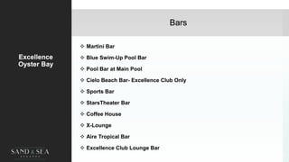 Bars
Excellence
Oyster Bay
 Martini Bar
 Blue Swim-Up Pool Bar
 Pool Bar at Main Pool
 Cielo Beach Bar- Excellence Club Only
 Sports Bar
 StarsTheater Bar
 Coffee House
 X-Lounge
 Aire Tropical Bar
 Excellence Club Lounge Bar
32
 