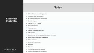 Suites
Excellence
Oyster Bay
 Bathrobe & slippers for use during your stay
 2 Interactive media 46” flat-screen TV
 Air conditioning with in-room climate control
 Direct-dial telephone
 Free calls to U.S.A. & Canada
 Free wireless Internet
 Radio / alarm clock
 Electronic in-room safe (laptop size)
 Coffee machine
 Stocked mini bar with beer, juices, soft drinks, water and snacks
 In-room premium liquor & wine bottle selection
 24-hour room service
 Service box for room service
 Steam Iron
 Pillow menu
 Turn-down service and hotel stationery
 Concierge service from 7am through 11pm
36
 