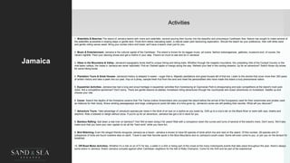 Activities
Jamaica
1. Waterfalls & Beaches-The island of Jamaica teems with rivers and waterfalls, several pouring their bounty into the beautiful and picturesque Caribbean Sea. Nature has sought to make several of
the waterfalls accessible in sloping steps or gentle tiers. Pools form below cascading water, a natural water park beckoning exploration. Should the beach be your preference, then soft white sand
and gentle rolling waves await. Bring your suntan lotion and towel; we'll save a beach chair just for you.
2. Music & Entertainment- Jamaica is the cultural capital of the Caribbean. The island is known for its reggae music, art scene, fashion extravaganzas, galleries, museums and, of course, the
vibrant nightlife. Pack your dancing shoes and get a rhythm in your step. There’s so much to see and do in Jamaica!
3. Hikes in the Mountains & Valley- Jamaica's topography lends itself to unique hiking and biking trails. Whether through the majestic mountains, the undulating hills of the Cockpit Country or the
mist laden valleys, the vistas in Jamaica are never replicated. Pick an Otaheiti apple or mango along the way. Refresh your feet in the cooling streams. Up for an adventure? Switch those city shoes
for some hiking boots.
4. Plantation Tours & Great Houses- Jamaica's history is steeped in sweet – sugar that is. Majestic plantations and great houses tell of that era. Listen to the stories that cover more than 350 years
of written history and take a peek into our past. Hop on a jitney, sample fresh fruit from the land and meet the personalities who have made this island a truly phenomenal nation.
5. Equestrian Activities- Jamaica has had a long and proud heritage in equestrian activities from horseracing at Caymanas Park to showjumping and polo competitions at the island’s main polo
clubs. Not a competitive sportsman? Don't worry. There are gentle lessons at stables, horseback riding adventures through the countryside and ocean adventures on horseback. Saddle up and
choose your ride.
6. Caves- Search the depths of the limestone caverns that The Tainos (native Amerindians who occupied the island before the arrival of the Europeans) used for their ceremonies and pirates used
as hideouts for their booty. Brave winding passageways and large underground pools tell tales of a time gone by. Jamaica's caves are still yielding their secrets. What will you discover?
7. Adventure Tours- Take advantage of Jamaica's spectacular views in the blink of an eye on a zipline as you swish by. Drift up to a croc's lair on the Black River or swim with rays, sharks and
dolphins. Ride a bobsled or sleigh without snow. If you're up for an adventure, Jamaica has got a lot in store for you.
8. Bamboo Rafting- Sail down a real river on bamboo? Yes! We’ve been doing it for years! Ride with a companion down the curves and turns of several of the island's rivers. Don't worry. We’ll also
make sure that you have your own captain to do all the “hard work” while you have fun.
9. Bird Watching- Even the winged friends recognize Jamaica as a haven. Jamaica is known to have 65 species of birds which live and nest on the island. Of this number, 28 species and 21
subspecies of birds are found nowhere else on earth. Travel to see their favorite spots in the Blue Mountains and on Jamaica's south coast. Some will even come to you, or join you on the terrace for
breakfast.
10. Off-Road Motor Activities- Whether it’s a ride on an ATV for two, a safari in a 4X4 or being part of the crowd at the many motorsports events that take place throughout the year, there’s always
some action in Jamaica. Watch Jamaica compete against other Caribbean neighbors for the title of Rally Champion. Come for the thrill and be part of the experience!
4
 