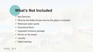 What’s Not Included
 Spa Services
 Wine by the bottle (house wine by the glass is included)
 Motorized water sports
 Excursions/Tours
 Upgraded romance package
 Dinner on the beach
 Laundry
 Select tastings
 