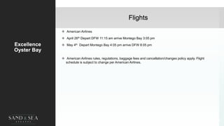 Flights
Excellence
Oyster Bay
 American Airlines
 April 26th Depart DFW 11:15 am arrive Montego Bay 3:05 pm
 May 4th Depart Montego Bay 4:05 pm arrive DFW 8:05 pm
 American Airlines rules, regulations, baggage fees and cancellation/changes policy apply. Flight
schedule is subject to change per American Airlines.
44
 