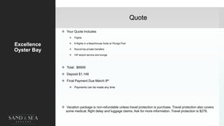 Quote
Excellence
Oyster Bay
 Your Quote Includes
 Flights
 8 Nights in a Beachhouse Suite w/ Plunge Pool
 Round-trip private transfers
 VIP airport service and lounge
 Total: $6909
 Deposit $1,148
 Final Payment Due March 9th
 Payments can be made any time
 Vacation package is non-refundable unless travel protection is purchase. Travel protection also covers
some medical, flight delay and luggage claims. Ask for more information. Travel protection is $278.
45
 
