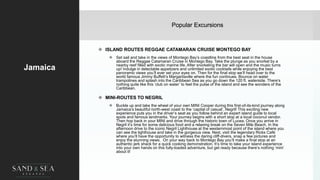 Popular Excursions
Jamaica
 ISLAND ROUTES REGGAE CATAMARAN CRUISE MONTEGO BAY
 Set sail and take in the views of Montego Bay’s coastline from the best seat in the house
aboard the Reggae Catamaran Cruise in Montego Bay. Take the plunge as you snorkel by a
nearby reef filled with exotic marine life. After snorkeling the bar will open and the music turns
up! Indulge in delectable appetizers and unlimited exotic cocktails while enjoying the best
panoramic views you’ll ever set your eyes on. Then for the final stop we’ll head over to the
world famous Jimmy Buffett’s Margaritaville where the fun continues. Bounce on water
trampolines and splash into the Caribbean Sea as you go down the 120 ft. waterside. There’s
nothing quite like this ‘club on water’ to feel the pulse of the island and see the wonders of the
Caribbean.
 MINI-ROUTES TO NEGRIL
 Buckle up and take the wheel of your own MINI Cooper during this first-of-its-kind journey along
Jamaica’s beautiful north-west coast to the ‘capital of casual’, Negril! This exciting new
experience puts you in the driver’s seat as you follow behind an expert island guide to local
spots and famous landmarks. Your journey begins with a short stop at a local coconut vendor.
Then hop back in your MINI and drive through the historic town of Lucea. Once you arrive in
Negril it’s time for some delicious food and a relaxing break on the Seven Mile Beach. In the
afternoon drive to the iconic Negril Lighthouse at the westernmost point of the island where you
can see the lighthouse and take in the gorgeous view. Next, visit the legendary Ricks Café
where you’ll have the opportunity to witness the daring cliff-divers, snap a few pictures and
enjoy the stunning views. On your way back to Montego Bay you’ll make a final stop at an
authentic jerk shack for a quick cooking demonstration. It’s time to take your island experience
into your own hands on this fully-loaded adventure, but get ready because there’s nothing ‘mini’
about it!
5
 