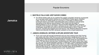 Popular Excursions
Jamaica
 MAYFIELD FALLS AND JEEP SAFARI COMBO
 Go off the beaten path as you explore the rugged unspoiled Jamaican countryside
on a 4x4 jeep safari before visiting one of the island’s hidden gems, Mayfield
Falls. First join an expert guide on a journey in a 4x4 jeep to historic local
landmarks where you’ll learn interesting facts about Jamaica’s past all while
marveling at the islands natural beauty. Then travel into the heart of
Westmoreland to one of Jamaica’s natural wonders Mayfield Falls. Immerse
yourself on the longest river walk in Jamaica as you climb rocks, swim through
underwater caves and into some of the 44 mineral pools or the 21 natural
jacuzzis, including the biggest and most famous, the ‘Washing Machine’! Explore
nature and discover the lush Jamaican outback on this unique experience.
 JAMAICA BOBSLED, SKYRIDE & ZIPLINE ADVENTURE TOUR
 If you can’t ever get enough excitement and you love nothing more than having
your pulse rate race, then this is a can’t-miss excursion designed just for you. A
triple-threat experience that combines three encounters in one, this amazing tour
invites you to ride the Rainforest Sky Explorer, a state-of-the-art chair lift that
soars 700 feet above the tree tops, transporting you high above Ocho Rios. Next
up, you can hop aboard Bobsled Jamaica, a high-tech, custom-designed bobsled
that speeds you along stainless steel rails on a 1,000-meter, gravity-driven thrill
ride through the forest. Finally your journey ends with a rainforest Zipline Canopy
traverse that sends you whizzing across a tensile cable strung between a series
of tree-to-tree platforms arrayed across a lush, tropical forest.
 