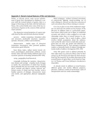An Introduction to Genre Theory 13
Appendix 2: Generic textual features of film and television
While, as already noted, some recent redefini-
tions of genre have downplayed or displaced a con-
cern with the textual features of genres, there is a
danger of throwing out the baby with the bathwater.
Hence, this section briefly notes some of the key tex-
tual features of genres in the context of film and tele-
vision narrative.
The distinctive textual properties of a genre typi-
cally listed by film and television theorists include:
narrative - similar (sometimes formulaic) plots
and structures, predictable situations, sequences,
episodes, obstacles, conflicts and resolutions;
characterization - similar types of characters
(sometimes stereotypes), roles, personal qualities,
motivations, goals, behavior;
basic themes, topics, subject matter (social, cul-
tural, psychological, professional, political, sexual,
moral), values and what Stanley Solomon refers to as
recurrent 'patterns of meaning' (Solomon 1995: 456);
setting - geographical and historical;
iconography (echoing the narrative, characteriza-
tion, themes and setting) - a familiar stock of images
or motifs, the connotations of which have become
fixed; primarily but not necessarily visual, including
décor, costume and objects, certain 'typecast' per-
formers (some of whom may have become 'icons'),
familiar patterns of dialogue, characteristic music
and sounds, and appropriate physical topography;
and
filmic techniques - stylistic or formal conventions
of camerawork, lighting, sound-recording, use of
color, editing etc. (viewers are often less conscious of
such conventions than of those relating to content).
Less easy to place in one of the traditional catego-
ries are mood and tone (which are key features of the
film noir). In addition, there is a particularly impor-
tant feature which tends not to figure in traditional
accounts and which is often assigned to text-reader
relationships rather than to textual features in con-
temporary accounts. This is mode of address, which
involves inbuilt assumptions about the audience,
such as that the 'ideal' viewer is male (the usual cate-
gories here are class, age, gender and ethnicity); as
Sonia Livingstone puts it, 'texts attempt to position
readers as particular kinds of subjects through par-
ticular modes of address' (Livingstone 1994, 249).
Some film genres tend to defined primarily by
their subject matter (e.g. detective films), some by their
setting (e.g. the Western) and others by their narrative
form (e.g. the musical). An excellent discussion of the
textual features of 'genre films' can be found in Chap-
ter 4 of Thomas and Vivian Sobchack's Introduction to
Film (1980).
As already noted, in addition to textual features,
different genres also involve different purposes,
pleasures, audiences, modes of involvement, styles of
interpretation and text-reader relationships.
 