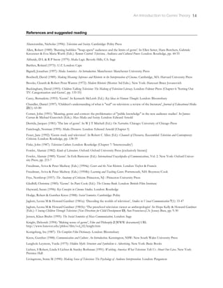 An Introduction to Genre Theory 14
References and suggested reading
Abercrombie, Nicholas (1996): Television and Society. Cambridge: Polity Press
Allen, Robert (1989): 'Bursting bubbles: "Soap opera" audiences and the limits of genre'. In Ellen Seiter, Hans Borchers, Gabriele
Kreutzner & Eva-Maria Warth (Eds.): Remote Control: Television, Audiences and Cultural Power. London: Routledge, pp. 44-55
Altheide, D L & R P Snow (1979): Media Logic. Beverly Hills, CA: Sage
Barthes, Roland (1975): S/Z. London: Cape
Bignell, Jonathan (1997): Media Semiotics: An Introduction. Manchester: Manchester University Press
Bordwell, David (1989): Making Meaning: Inference and Rhetoric in the Interpretation of Cinema. Cambridge, MA: Harvard University Press
Brooks, Cleanth & Robert Penn Warren (1972): Modern Rhetoric (Shorter 3rd Edn.). New York: Harcourt Brace Jovanovich
Buckingham, David (1993): Children Talking Television: The Making of Television Literacy. London: Falmer Press (Chapter 6: 'Sorting Out
TV: Categorization and Genre', pp. 135-55)
Casey, Bernadette (1993): 'Genre'. In Kenneth McLeish (Ed.): Key Ideas in Human Thought. London: Bloomsbury
Chandler, Daniel (1997): 'Children's understanding of what is "real" on television: a review of the literature', Journal of Educational Media
23(1): 65-80
Corner, John (1991): 'Meaning, genre and context: the problematics of "public knowledge" in the new audience studies'. In James
Curran & Michael Gurevitch (Eds.): Mass Media and Society. London: Edward Arnold
Derrida, Jacques (1981): 'The law of genre'. In W J T Mitchell (Ed.): On Narrative. Chicago: University of Chicago Press
Fairclough, Norman (1995): Media Discourse. London: Edward Arnold (Chapter 5)
Feuer, Jane (1992): 'Genre study and television'. In Robert C Allen (Ed.): Channels of Discourse, Reassembled: Television and Contemporary
Criticism. London: Routledge, pp. 138-59
Fiske, John (1987): Television Culture. London: Routledge (Chapter 7: 'Intertextuality')
Fowler, Alastair (1982): Kinds of Literature. Oxford: Oxford University Press [exclusively literary]
Fowler, Alastair (1989): 'Genre'. In Erik Barnouw (Ed.): International Encyclopedia of Communications, Vol. 2. New York: Oxford Univer-
sity Press, pp. 215-7
Freedman, Aviva & Peter Medway (Eds.) (1994a): Genre and the New Rhetoric. London: Taylor & Francis
Freedman, Aviva & Peter Medway (Eds.) (1994b): Learning and Teaching Genre. Portsmouth, NH: Boynton/Cook
Frye, Northrop (1957): The Anatomy of Criticism. Princeton, NJ : Princeton University Press
Gledhill, Christine (1985): 'Genre'. In Pam Cook (Ed.): The Cinema Book. London: British Film Institute
Hayward, Susan (1996): Key Concepts in Cinema Studies. London: Routledge
Hodge, Robert & Gunther Kress (1988): Social Semiotics. Cambridge: Polity
Jaglom, Leona M & Howard Gardner (1981a): ‘Decoding the worlds of television’, Studies in Visual Communication 7(1): 33-47
Jaglom, Leona M & Howard Gardner (1981b): ‘The preschool television viewer as anthropologist’. In Hope Kelly & Howard Gardner
(Eds.): Viewing Children Through Television (New Directions for Child Development 13). San Francisco,CA: Jossey-Bass, pp. 9-30
Jensen, Klaus Bruhn (1995): The Social Semiotics of Mass Communication. London: Sage
Knight, Deborah (1994): 'Making sense of genre', Film and Philosophy 2 [WWW document] URL
http://www.hanover.edu/philos/film/vol_02/knight.htm
Konigsberg, Ira (1987): The Complete Film Dictionary. London: Bloomsbury
Kress, Gunther (1988): Communication and Culture: An Introduction. Kensington, NSW: New South Wales University Press
Langholz Leymore, Varda (1975): Hidden Myth: Structure and Symbolism is Advertising. New York: Basic Books
Lichter, S Robert, Linda S Lichter & Stanley Rothman (1991): Watching America: What Television Tells Us About Our Lives. New York:
Prentice Hall
Livingstone, Sonia M (1990): Making Sense of Television: The Psychology of Audience Interpretation. London: Pergamon
 
