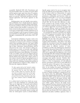 An Introduction to Genre Theory 2
acceptable' (Bordwell 1989, 147). Practitioners and
the general public make use of their own genre labels
(de facto genres) quite apart from those of academic
theorists. We might therefore ask ourselves 'Whose
genre is it anyway?' Still further problems with defi-
nitional approaches will become apparent in due
course.
Defining genres may not initially seem particu-
larly problematic but it should already be apparent
that it is a theoretical minefield. Robert Stam identi-
fies four key problems with generic labels (in relation
to film): extension (the breadth or narrowness of la-
bels); normativism (having preconceived ideas of crite-
ria for genre membership); monolithic definitions (as if
an item belonged to only one genre); biologism (a kind
of essentialism in which genres are seen as evolving
through a standardized life cycle) (Stam 2000, 128-
129).
Conventional definitions of genres tend to be
based on the notion that they constitute particular
conventions of content (such as themes or settings)
and/or form (including structure and style) which
are shared by the texts which are regarded as belong-
ing to them. Alternative characterizations will be
discussed in due course. The attempt to define par-
ticular genres in terms of necessary and sufficient
textual properties is sometimes seen as theoretically
attractive but it poses many difficulties. For instance,
in the case of films, some seem to be aligned with one
genre in content and another genre in form. The film
theorist Robert Stam argues that 'subject matter is
the weakest criterion for generic grouping because it
fails to take into account how the subject is treated'
(Stam 2000, 14). Outlining a fundamental problem of
genre identification in relation to films, Andrew Tu-
dor notes the 'empiricist dilemma':
To take a genre such as the 'western', analyze
it, and list its principal characteristics, is to beg
the question that we must first isolate the
body of films which are 'westerns'. But they
can only be isolated on the basis of the 'prin-
cipal characteristics' which can only be dis-
covered from the films themselves after they
have been isolated. (Cited in Gledhill 1985,
59)
It is seldom hard to find texts which are excep-
tions to any given definition of a particular genre.
There are no 'rigid rules of inclusion and exclusion'
(Gledhill 1985, 60). 'Genres... are not discrete sys-
tems, consisting of a fixed number of listable items'
(ibid., 64). It is difficult to make clear-cut distinctions
between one genre and another: genres overlap, and
there are 'mixed genres' (such as comedy-thrillers).
Specific genres tend to be easy to recognize intui-
tively but difficult (if not impossible) to define. Par-
ticular features which are characteristic of a genre
are not normally unique to it; it is their relative
prominence, combination and functions which are
distinctive (Neale 1980, 22-3). It is easy to underplay
the differences within a genre. Steve Neale declares
that 'genres are instances of repetition and difference'
(Neale 1980, 48). He adds that 'difference is abso-
lutely essential to the economy of genre' (ibid., 50):
mere repetition would not attract an audience. Tzve-
tan Todorov argued that 'any instance of a genre will
be necessarily different' (cited in Gledhill 1985, 60).
John Hartley notes that 'the addition of just one film
to the Western genre... changes that genre as a whole
- even though the Western in question may display
few of the recognized conventions, styles or subject
matters traditionally associated with its genre'
(O'Sullivan et al. 1994). The issue of difference also
highlights the fact that some genres are 'looser' -
more open-ended in their conventions or more per-
meable in their boundaries - than others. Texts often
exhibit the conventions of more than one genre. John
Hartley notes that 'the same text can belong to dif-
ferent genres in different countries or times'
(O'Sullivan et al. 1994, 129). Hybrid genres abound (at
least outside theoretical frameworks). Van Leeuwen
suggests that the multiple purposes of journalism
often lead to generically heterogeneous texts (cited
in Fairclough 1995, 88). Norman Fairclough suggests
that mixed-genre texts are far from uncommon in the
mass media (Fairclough 1995, 89). Some media may
encourage more generic diversity: Nicholas Aber-
crombie notes that since 'television comes at the au-
dience as a flow of programmes, all with different
generic conventions, means that it is more difficult to
sustain the purity of the genre in the viewing experi-
ence' (Abercrombie 1996, 45; his emphasis). Further-
more, in any medium the generic classification of
certain texts may be uncertain or subject to dispute.
Contemporary theorists tend to describe genres
in terms of 'family resemblances' among texts (a no-
tion derived from the philosopher Wittgenstein)
rather than definitionally (Swales 1990, 49). An indi-
vidual text within a genre rarely if ever has all of the
characteristic features of the genre (Fowler 1989,
215). The family resemblance approaches involves the
theorist illustrating similarities between some of the
texts within a genre. However, the family resem-
blance approach has been criticized on the basis that
'no choice of a text for illustrative purposes is inno-
cent' (David Lodge, cited in Swales 1990, 50), and
that such theories can make any text seem to resem-
ble any other one (Swales 1990, 51). In addition to the
definitional and family resemblance approach, there is
 