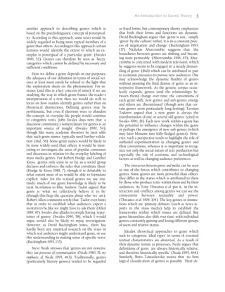An Introduction to Genre Theory 3
another approach to describing genres which is
based on the psycholinguistic concept of prototypical-
ity. According to this approach, some texts would be
widely regarded as being more typical members of a
genre than others. According to this approach certain
features would 'identify the extent to which an ex-
emplar is prototypical of a particular genre' (Swales
1990, 52). Genres can therefore be seen as 'fuzzy'
categories which cannot be defined by necessary and
sufficient conditions.
How we define a genre depends on our purposes;
the adequacy of our definition in terms of social sci-
ence at least must surely be related to the light that
the exploration sheds on the phenomenon. For in-
stance (and this is a key concern of mine), if we are
studying the way in which genre frames the reader's
interpretation of a text then we would do well to
focus on how readers identify genres rather than on
theoretical distinctions. Defining genres may be
problematic, but even if theorists were to abandon
the concept, in everyday life people would continue
to categorize texts. John Swales does note that 'a
discourse community's nomenclature for genres is an
important source of insight' (Swales 1990, 54),
though like many academic theorists he later adds
that such genre names 'typically need further valida-
tion' (ibid., 58). Some genre names would be likely to
be more widely-used than others: it would be inter-
esting to investigate the areas of popular consensus
and dissensus in relation to the everyday labeling of
mass media genres. For Robert Hodge and Gunther
Kress, 'genres only exist in so far as a social group
declares and enforces the rules that constitute them'
(Hodge & Kress 1988, 7), though it is debatable to
what extent most of us would be able to formulate
explicit 'rules' for the textual genres we use rou-
tinely: much of our genre knowledge is likely to be
tacit. In relation to film, Andrew Tudor argued that
genre is 'what we collectively believe it to be'
(though this begs the question about who 'we' are).
Robert Allen comments wryly that 'Tudor even hints
that in order to establish what audiences expect a
western to be like we might have to ask them' (Allen
1989, 47). Swales also alludes to people having 'reper-
toires of genres' (Swales 1990, 58), which I would
argue would also be likely to repay investigation.
However, as David Buckingham notes, 'there has
hardly been any empirical research on the ways in
which real audiences might understand genre, or use
this understanding in making sense of specific texts'
(Buckingham 1993, 137).
Steve Neale stresses that 'genres are not systems:
they are processes of systematization' (Neale 1980, 51; my
emphasis; cf. Neale 1995, 463). Traditionally, genres
(particularly literary genres) tended to be regarded
as fixed forms, but contemporary theory emphasizes
that both their forms and functions are dynamic.
David Buckingham argues that 'genre is not... simply
"given" by the culture: rather, it is in a constant proc-
ess of negotiation and change' (Buckingham 1993,
137). Nicholas Abercrombie suggests that 'the
boundaries between genres are shifting and becom-
ing more permeable' (Abercrombie 1996, 45); Aber-
crombie is concerned with modern television, which
he suggests seems to be engaged in 'a steady disman-
tling of genre' (ibid.) which can be attributed in part
to economic pressures to pursue new audiences. One
may acknowledge the dynamic fluidity of genres
without positing the final demise of genre as an in-
terpretive framework. As the generic corpus cease-
lessly expands, genres (and the relationships be-
tween them) change over time; the conventions of
each genre shift, new genres and sub-genres emerge
and others are 'discontinued' (though note that cer-
tain genres seem particularly long-lasting). Tzvetan
Todorov argued that 'a new genre is always the
transformation of one or several old genres' (cited in
Swales 1990, 36). Each new work within a genre has
the potential to influence changes within the genre
or perhaps the emergence of new sub-genres (which
may later blossom into fully-fledged genres). How-
ever, such a perspective tends to highlight the role of
authorial experimentation in changing genres and
their conventions, whereas it is important to recog-
nize not only the social nature of text production but
especially the role of economic and technological
factors as well as changing audience preferences.
The interaction between genres and media can be seen
as one of the forces which contributes to changing
genres. Some genres are more powerful than others:
they differ in the status which is attributed to them
by those who produce texts within them and by their
audiences. As Tony Thwaites et al. put it, 'in the in-
teraction and conflicts among genres we can see the
connections between textuality and power'
(Thwaites et al. 1994, 104). The key genres in institu-
tions which are 'primary definers' (such as news re-
ports in the mass media) help to establish the
frameworks within which issues are defined. But
genre hierarchies also shift over time, with individual
genres constantly gaining and losing different groups
of users and relative status.
Idealist theoretical approaches to genre which
seek to categorize 'ideal types' in terms of essential
textual characteristics are ahistorical. As a result of
their dynamic nature as processes, Neale argues that
definitions of genre 'are always historically relative,
and therefore historically specific' (Neale 1995, 464).
Similarly, Boris Tomashevsky insists that 'no firm
logical classification of genres is possible. Their de-
 