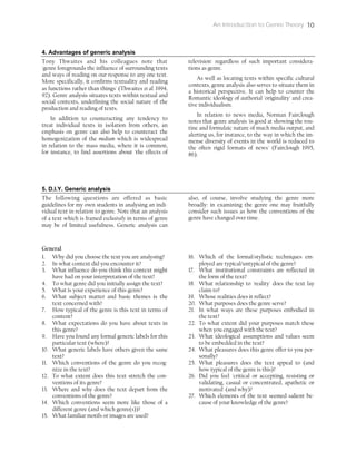 An Introduction to Genre Theory 10
4. Advantages of generic analysis
Tony Thwaites and his colleagues note that
'genre foregrounds the influence of surrounding texts
and ways of reading on our response to any one text.
More specifically, it confirms textuality and reading
as functions rather than things' (Thwaites et al. 1994,
92). Genre analysis situates texts within textual and
social contexts, underlining the social nature of the
production and reading of texts.
In addition to counteracting any tendency to
treat individual texts in isolation from others, an
emphasis on genre can also help to counteract the
homogenization of the medium which is widespread
in relation to the mass media, where it is common,
for instance, to find assertions about 'the effects of
television' regardless of such important considera-
tions as genre.
As well as locating texts within specific cultural
contexts, genre analysis also serves to situate them in
a historical perspective. It can help to counter the
Romantic ideology of authorial 'originality' and crea-
tive individualism.
In relation to news media, Norman Fairclough
notes that genre analysis 'is good at showing the rou-
tine and formulaic nature of much media output, and
alerting us, for instance, to the way in which the im-
mense diversity of events in the world is reduced to
the often rigid formats of news' (Fairclough 1995,
86).
5. D.I.Y. Generic analysis
The following questions are offered as basic
guidelines for my own students in analysing an indi-
vidual text in relation to genre. Note that an analysis
of a text which is framed exclusively in terms of genre
may be of limited usefulness. Generic analysis can
also, of course, involve studying the genre more
broadly: in examining the genre one may fruitfully
consider such issues as how the conventions of the
genre have changed over time.
General
1. Why did you choose the text you are analysing?
2. In what context did you encounter it?
3. What influence do you think this context might
have had on your interpretation of the text?
4. To what genre did you initially assign the text?
5. What is your experience of this genre?
6. What subject matter and basic themes is the
text concerned with?
7. How typical of the genre is this text in terms of
content?
8. What expectations do you have about texts in
this genre?
9. Have you found any formal generic labels for this
particular text (where)?
10. What generic labels have others given the same
text?
11. Which conventions of the genre do you recog-
nize in the text?
12. To what extent does this text stretch the con-
ventions of its genre?
13. Where and why does the text depart from the
conventions of the genre?
14. Which conventions seem more like those of a
different genre (and which genre(s))?
15. What familiar motifs or images are used?
16. Which of the formal/stylistic techniques em-
ployed are typical/untypical of the genre?
17. What institutional constraints are reflected in
the form of the text?
18. What relationship to 'reality' does the text lay
claim to?
19. Whose realities does it reflect?
20. What purposes does the genre serve?
21. In what ways are these purposes embodied in
the text?
22. To what extent did your purposes match these
when you engaged with the text?
23. What ideological assumptions and values seem
to be embedded in the text?
24. What pleasures does this genre offer to you per-
sonally?
25. What pleasures does the text appeal to (and
how typical of the genre is this)?
26. Did you feel 'critical or accepting, resisting or
validating, casual or concentrated, apathetic or
motivated' (and why)?
27. Which elements of the text seemed salient be-
cause of your knowledge of the genre?
 
