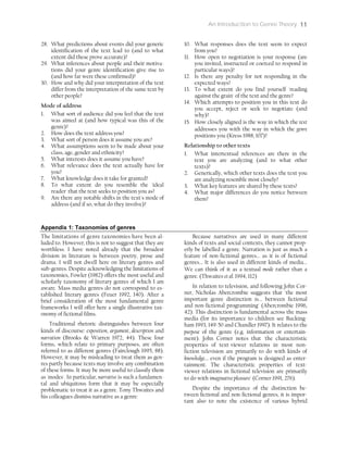 An Introduction to Genre Theory 11
28. What predictions about events did your generic
identification of the text lead to (and to what
extent did these prove accurate)?
29. What inferences about people and their motiva-
tions did your genre identification give rise to
(and how far were these confirmed)?
30. How and why did your interpretation of the text
differ from the interpretation of the same text by
other people?
Mode of address
1. What sort of audience did you feel that the text
was aimed at (and how typical was this of the
genre)?
2. How does the text address you?
3. What sort of person does it assume you are?
4. What assumptions seem to be made about your
class, age, gender and ethnicity?
5. What interests does it assume you have?
6. What relevance does the text actually have for
you?
7. What knowledge does it take for granted?
8. To what extent do you resemble the 'ideal
reader' that the text seeks to position you as?
9. Are there any notable shifts in the text's mode of
address (and if so, what do they involve)?
10. What responses does the text seem to expect
from you?
11. How open to negotiation is your response (are
you invited, instructed or coerced to respond in
particular ways)?
12. Is there any penalty for not responding in the
expected ways?
13. To what extent do you find yourself 'reading
against the grain' of the text and the genre?
14. Which attempts to position you in this text do
you accept, reject or seek to negotiate (and
why)?
15. How closely aligned is the way in which the text
addresses you with the way in which the genre
positions you (Kress 1988, 107)?
Relationship to other texts
1. What intertextual references are there in the
text you are analyzing (and to what other
texts)?
2. Generically, which other texts does the text you
are analyzing resemble most closely?
3. What key features are shared by these texts?
4. What major differences do you notice between
them?
Appendix 1: Taxonomies of genres
The limitations of genre taxonomies have been al-
luded to. However, this is not to suggest that they are
worthless. I have noted already that the broadest
division in literature is between poetry, prose and
drama. I will not dwell here on literary genres and
sub-genres. Despite acknowledging the limitations of
taxonomies, Fowler (1982) offers the most useful and
scholarly taxonomy of literary genres of which I am
aware. Mass media genres do not correspond to es-
tablished literary genres (Feuer 1992, 140). After a
brief consideration of the most fundamental genre
frameworks I will offer here a single illustrative tax-
onomy of fictional films.
Traditional rhetoric distinguishes between four
kinds of discourse: exposition, argument, description and
narration (Brooks & Warren 1972, 44). These four
forms, which relate to primary purposes, are often
referred to as different genres (Fairclough 1995, 88).
However, it may be misleading to treat them as gen-
res partly because texts may involve any combination
of these forms. It may be more useful to classify them
as 'modes'. In particular, narrative is such a fundamen-
tal and ubiquitous form that it may be especially
problematic to treat it as a genre. Tony Thwaites and
his colleagues dismiss narrative as a genre:
Because narratives are used in many different
kinds of texts and social contexts, they cannot prop-
erly be labelled a genre. Narration is just as much a
feature of non-fictional genres... as it is of fictional
genres... It is also used in different kinds of media...
We can think of it as a textual mode rather than a
genre. (Thwaites et al. 1994, 112)
In relation to television, and following John Cor-
ner, Nicholas Abercrombie suggests that 'the most
important genre distinction is... between fictional
and non-fictional programming' (Abercrombie 1996,
42). This distinction is fundamental across the mass
media (for its importance to children see Bucking-
ham 1993, 149-50 and Chandler 1997). It relates to the
purpose of the genre (e.g. information or entertain-
ment). John Corner notes that 'the characteristic
properties of text-viewer relations in most non-
fiction television are primarily to do with kinds of
knowledge... even if the program is designed as enter-
tainment. The characteristic properties of text-
viewer relations in fictional television are primarily
to do with imaginative pleasure' (Corner 1991, 276).
Despite the importance of the distinction be-
tween fictional and non-fictional genres, it is impor-
tant also to note the existence of various hybrid
 