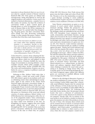 An Introduction to Genre Theory 4
marcation is always historical, that is to say, it is cor-
rect only for a specific moment of history' (cited in
Bordwell 1989, 147). Some genres are defined only
retrospectively, being unrecognized as such by the
original producers and audiences. Genres need to be
studied as historical phenomena; a popular focus in
film studies, for instance, has been the evolution of
conventions within a genre. Current genres go
through phases or cycles of popularity (such as the
cycle of disaster films in the 1970s), sometimes be-
coming 'dormant' for a period rather than disappear-
ing. On-going genres and their conventions them-
selves change over time. Reviewing 'evolutionary
change' in some popular film genres, Andrew Tudor
concludes that it has three main characteristics:
First, in that innovations are added to an exis-
tent corpus rather than replacing redundant
elements, it is cumulative. Second, in that
these innovations must be basically consistent
with what is already present, it is 'conserva-
tive'. Third, in that these processes lead to the
crystallization of specialist sub-genres, it in-
volves differentiation. (Tudor 1974, 225-6)
Tudor himself is cautious about adopting the bio-
logical analogy of evolution, with its implication that
only those genres which are well-adapted to their
functions survive. Christine Gledhill also notes the
danger of essentialism in selecting definitive 'classic'
examples towards which earlier examples 'evolve'
and after which others 'decline' (Gledhill 1985, 59).
The cycles and transformations of genres can never-
theless be seen as a response to political, social and
economic conditions.
Referring to film, Andrew Tudor notes that 'a
genre... defines a moral and social world' (Tudor
1974, 180). Indeed, a genre in any medium can be seen
as embodying certain values and ideological assump-
tions. Again in the context of the cinema Susan
Hayward argues that genre conventions change 'ac-
cording to the ideological climate of the time', con-
trasting John Wayne westerns with Clint Eastwood
as the problematic hero or anti-hero (Hayward 1996,
50). Leo Baudry (cited in Hayward 1996, 162) sees
film genres as a barometer of the social and cultural
concerns of cinema audiences; Robert Lichter et al.
(1991) illustrate how televisual genres reflect the val-
ues of the programme-makers. Some commentators
see mass media genres from a particular era as reflect-
ing values which were dominant at the time. Ira
Konigsberg, for instance, suggests that texts within
genres embody the moral values of a culture
(Konigsberg 1987, 144-5). And John Fiske asserts that
generic conventions 'embody the crucial ideological
concerns of the time in which they are popular'
(Fiske 1987, 110). However, Steve Neale stresses that
genres may also help to shape such values (Neale 1980,
16). Thwaites et al. see the relationship as reciprocal:
'a genre develops according to social conditions;
transformations in genre and texts can influence and
reinforce social conditions' (Thwaites et al. 1994, 100).
Some Marxist commentators see genre as an in-
strument of social control which reproduces the
dominant ideology. Within this perspective, the
genre 'positions' the audience in order to naturalize
the ideologies which are embedded in the text (Feuer
1992, 145). Bernadette Casey comments that 're-
cently, structuralists and feminist theorists, among
others, have focused on the way in which generically
defined structures may operate to construct particu-
lar ideologies and values, and to encourage reassuring
and conservative interpretations of a given text' (Ca-
sey 193, 312). However, reader-oriented commenta-
tors have stressed that people are capable of 'reading
against the grain'. Thomas and Vivian Sobchack note
that in the past popular film-makers, 'intent on tell-
ing a story', were not always aware of 'the covert
psychological and social... subtext' of their own films,
but add that modern film-makers and their audiences
are now 'more keenly aware of the myth-making ac-
complished by film genres' (Sobchack & Sobchack
1980, 245). Genre can reflect a function which in re-
lation to television Horace Newcombe and Paul
Hirsch referred to as a 'cultural forum', in which in-
dustry and audience negotiate shared beliefs and
values, helping to maintain the social order and as-
sisting it in adapting to change (Feuer 1992, 145).
Certainly, genres are far from being ideologically neu-
tral. Sonia Livingstone argues, indeed, that 'different
genres are concerned to establish different world
views' (Livingstone 1990, 155).
Related to the ideological dimension of genres is
one modern redefinition in terms of purposes. In rela-
tion to writing, Carolyn Miller argues that 'a rhetori-
cally sound definition of genre must be centered not
on the substance or form of discourse but on the ac-
tion it is used to accomplish' (Carolyn Miller 1984, in
Freedman & Medway 1994a, 24). Following this
lead, John Swales declares that 'the principal criterial
feature that turns a collection of communicative
events into a genre is some shared set of communica-
tive purposes' (Swales 1990, 46). In relation to the
mass media it can be fruitful to consider in relation to
genre the purposes not only of the producers of texts
but also of those who interpret them (which need
not be assumed always to match). A consensus about
the primary purposes of some genres (such as news
bulletins) - and of their readers - is probably easier to
establish than in relation to others (such as west-
erns), where the very term 'purpose' sounds too in-
 