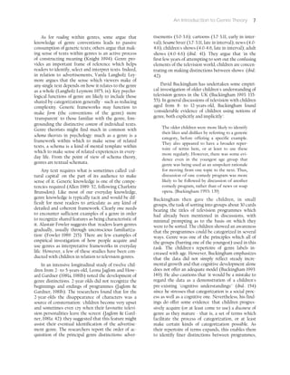 An Introduction to Genre Theory 7
As for reading within genres, some argue that
knowledge of genre conventions leads to passive
consumption of generic texts; others argue that mak-
ing sense of texts within genres is an active process
of constructing meaning (Knight 1994). Genre pro-
vides an important frame of reference which helps
readers to identify, select and interpret texts. Indeed,
in relation to advertisements, Varda Langholz Ley-
more argues that the sense which viewers make of
any single text depends on how it relates to the genre
as a whole (Langholz Leymore 1975, ix). Key psycho-
logical functions of genre are likely to include those
shared by categorization generally - such as reducing
complexity. Generic frameworks may function to
make form (the conventions of the genre) more
'transparent' to those familiar with the genre, fore-
grounding the distinctive content of individual texts.
Genre theorists might find much in common with
schema theorists in psychology: much as a genre is a
framework within which to make sense of related
texts, a schema is a kind of mental template within
which to make sense of related experiences in every-
day life. From the point of view of schema theory,
genres are textual schemata.
Any text requires what is sometimes called 'cul-
tural capital' on the part of its audience to make
sense of it. Generic knowledge is one of the compe-
tencies required (Allen 1989: 52, following Charlotte
Brunsdon). Like most of our everyday knowledge,
genre knowledge is typically tacit and would be dif-
ficult for most readers to articulate as any kind of
detailed and coherent framework. Clearly one needs
to encounter sufficient examples of a genre in order
to recognize shared features as being characteristic of
it. Alastair Fowler suggests that 'readers learn genres
gradually, usually through unconscious familiariza-
tion' (Fowler 1989: 215). There are few examples of
empirical investigation of how people acquire and
use genres as interpretative frameworks in everyday
life. However, a few of these studies have been con-
ducted with children in relation to television genres.
In an intensive longitudinal study of twelve chil-
dren from 2- to 5-years-old, Leona Jaglom and How-
ard Gardner (1981a, 1981b) noted the development of
genre distinctions. 2-year-olds did not recognize the
beginnings and endings of programmes (Jaglom &
Gardner, 1981b). The researchers found that for the
2-year-olds the disappearance of characters was a
source of consternation: 'children become very upset
and sometimes even cry when their favourite televi-
sion personalities leave the screen' (Jaglom & Gard-
ner, 1981a: 42): they suggested that this feature might
assist their eventual identification of the advertise-
ment genre. The researchers report the order of ac-
quisition of the principal genre distinctions: adver-
tisements (3.0-3.6); cartoons (3.7-3.11, early in inter-
val); Sesame Street (3.7-3.11, late in interval); news (4.0-
4.6); children's shows (4.0-4.6, late in interval); adult
shows (4.0-4.6) (ibid.: 41). They argue that 'in the
first few years of attempting to sort out the confusing
elements of the television world, children are concen-
trating on making distinctions between shows' (ibid.:
42).
David Buckingham has undertaken some empiri-
cal investigation of older children's understanding of
television genres in the UK (Buckingham 1993: 135-
55). In general discussions of television with children
aged from 8- to 12-years-old, Buckingham found
'considerable evidence of children using notions of
genre, both explicitly and implicitly':
The older children were more likely to identify
their likes and dislikes by referring to a generic
category, before offering a specific example.
They also appeared to have a broader reper-
toire of terms here, or at least to use these
more regularly. However, there was some evi-
dence even in the youngest age group that
genre was being used as an unspoken rationale
for moving from one topic to the next. Thus,
discussion of one comedy program was more
likely to be followed by discussion of another
comedy program, rather than of news or soap
opera. (Buckingham 1993: 139)
Buckingham then gave the children, in small
groups, the task of sorting into groups about 30 cards
bearing the titles of television programmes which
had already been mentioned in discussions, with
minimal prompting as to the basis on which they
were to be sorted. The children showed an awareness
that the programmes could be categorized in several
ways. Genre was one of the principles which all of
the groups (barring one of the youngest) used in this
task. The children's repertoire of genre labels in-
creased with age. However, Buckingham emphasizes
that the data did not simply reflect steady incre-
mental growth and that cognitive development alone
does not offer an adequate model (Buckingham 1993:
149). He also cautions that 'it would be a mistake to
regard the data as a demonstration of a children's
pre-existing "cognitive understandings"' (ibid.: 154)
since he stresses that categorization is a social proc-
ess as well as a cognitive one. Nevertheless, his find-
ings do offer some evidence 'that children progres-
sively acquire (or at least come to use) a discourse of
genre as they mature - that is, a set of terms which
facilitate the process of categorization, or at least
make certain kinds of categorization possible. As
their repertoire of terms expands, this enables them
to identify finer distinctions between programmes,
 