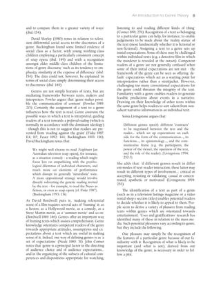 An Introduction to Genre Theory 8
and to compare them in a greater variety of ways'
(ibid.: 154).
David Morley (1980) notes in relation to televi-
sion differential social access to the discourses of a
genre. Buckingham found some limited evidence of
social class as a factor, with young working-class
children employing a particularly consistent concept
of soap opera (ibid.: 149) and with a recognition
amongst older middle-class children of the limita-
tions of genre discourse 'such as its tendency to em-
phasize similarity at the expense of difference' (ibid.:
154). The data could not, however, be explained 'in
terms of social class simply determining their access
to discourses' (ibid.: 149).
Genres are not simply features of texts, but are
mediating frameworks between texts, makers and
interpreters. Fowler argues that 'genre makes possi-
ble the communication of content' (Fowler 1989:
215). Certainly the assignment of a text to a genre
influences how the text is read. Genre constrains the
possible ways in which a text is interpreted, guiding
readers of a text towards a preferred reading (which is
normally in accordance with the dominant ideology)
- though this is not to suggest that readers are pre-
vented from 'reading against the grain' (Fiske 1987:
114, 117; Feuer 1992: 144; Buckingham 1993: 136).
David Buckingham notes that:
We might well choose to read Neighbours [an
Australian television soap opera], for instance,
as a situation comedy - a reading which might
focus less on empathizing with the psycho-
logical dilemmas of individual characters, and
much more on elements of performance
which disrupt its generally 'naturalistic' tone.
A more oppositional strategy would involve
directly subverting the generic reading invited
by the text - for example, to read the News as
fiction, or even as soap opera (cf. Fiske 1987).
(Buckingham 1993: 136)
As David Bordwell puts it, 'making referential
sense of a film requires several acts of "framing" it: as
a fiction, as a Hollywood movie, as a comedy, as a
Steve Martin movie, as a "summer movie" and so on'
(Bordwell 1989: 146). Genres offer an important way
of framing texts which assists comprehension. Genre
knowledge orientates competent readers of the genre
towards appropriate attitudes, assumptions and ex-
pectations about a text which are useful in making
sense of it. Indeed, one way of defining genres is as 'a
set of expectations' (Neale 1980: 51). John Corner
notes that 'genre is a principal factor in the directing
of audience choice and of audience expectations...
and in the organizing of the subsets of cultural com-
petences and dispositions appropriate for watching,
listening to and reading different kinds of thing'
(Corner 1991: 276). Recognition of a text as belonging
to a particular genre can help, for instance, to enable
judgements to be made about the 'reality status' of
the text (most fundmentally whether it is fictional or
non-fictional). Assigning a text to a genre sets up
initial expectations. Some of these may be challenged
within individual texts (e.g. a detective film in which
the murderer is revealed at the outset). Competent
readers of a genre are not generally confused when
some of their initial expectations are not met - the
framework of the genre can be seen as offering 'de-
fault' expectations which act as a starting point for
interpretation rather than a straitjacket. However,
challenging too many conventional expectations for
the genre could threaten the integrity of the text.
Familiarity with a genre enables readers to generate
feasible predictions about events in a narrative.
Drawing on their knowledge of other texts within
the same genre helps readers to sort salient from non-
salient narrative information in an individual text.
Sonia Livingstone argues that:
Different genres specify different 'contracts'
to be negotiated between the text and the
reader... which set up expectations on each
side for the form of the communication..., its
functions..., its epistemology..., and the com-
municative frame (e.g. the participants, the
power of the viewer, the openness of the text,
and the role of the reader). (Livingstone 1994:
252-3)
She adds that: 'if different genres result in differ
ent modes of text-reader interaction, these latter may
result in different types of involvement...: critical or
accepting, resisting or validating, casual or concen-
trated, apathetic or motivated' (Livingstone 1994:
253).
The identification of a text as part of a genre
(such as in a television listings magazine or a video
rental shop's section titles) enables potential readers
to decide whether it is likely to appeal to them. Peo-
ple seem to derive a variety of pleasures from reading
texts within genres which are orientated towards
entertainment. 'Uses and gratifications' research has
identified many of these in relation to the mass me-
dia. Such potential pleasures vary according to genre,
but they include the following.
One pleasure may simply be the recognition of
the features of a particular genre because of our fa-
miliarity with it. Recognition of what is likely to be
important (and what is not), derived from our
knowledge of the genre, is necessary in order to fol-
low a plot.
 