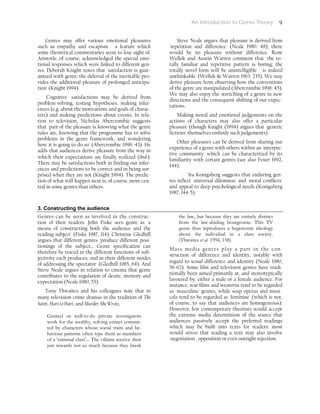 An Introduction to Genre Theory 9
Genres may offer various emotional pleasures
such as empathy and escapism - a feature which
some theoretical commentaries seem to lose sight of.
Aristotle, of course, acknowledged the special emo-
tional responses which were linked to different gen-
res. Deborah Knight notes that 'satisfaction is guar-
anteed with genre; the deferral of the inevitable pro-
vides the additional pleasure of prolonged anticipa-
tion' (Knight 1994).
'Cognitive' satisfactions may be derived from
problem-solving, testing hypotheses, making infer-
ences (e.g. about the motivations and goals of charac-
ters) and making predictions about events. In rela-
tion to television, Nicholas Abercrombie suggests
that 'part of the pleasure is knowing what the genre
rules are, knowing that the programme has to solve
problems in the genre framework, and wondering
how it is going to do so' (Abercrombie 1996: 43). He
adds that audiences derive pleasure from the way in
which their expectations are finally realized (ibid.).
There may be satisfactions both in finding our infer-
ences and predictions to be correct and in being sur-
prised when they are not (Knight 1994). The predic-
tion of what will happen next is, of course, more cen-
tral in some genres than others.
Steve Neale argues that pleasure is derived from
'repetition and difference' (Neale 1980: 48); there
would be no pleasure without difference. René
Wellek and Austin Warren comment that 'the to-
tally familiar and repetitive pattern is boring; the
totally novel form will be unintelligible - is indeed
unthinkable' (Wellek & Warren 1963: 235). We may
derive pleasure from observing how the conventions
of the genre are manipulated (Abercrombie 1996: 45).
We may also enjoy the stretching of a genre in new
directions and the consequent shifting of our expec-
tations.
Making moral and emotional judgements on the
actions of characters may also offer a particular
pleasure (though Knight (1994) argues that 'generic
fictions' themselves embody such judgements).
Other pleasures can be derived from sharing our
experience of a genre with others within an 'interpre-
tive community' which can be characterized by its
familiarity with certain genres (see also Feuer 1992,
144).
Ira Konigsberg suggests that enduring gen-
res reflect 'universal dilemmas' and 'moral conflicts'
and appeal to deep psychological needs (Konigsberg
1987, 144-5).
3. Constructing the audience
Genres can be seen as involved in the construc-
tion of their readers. John Fiske sees genre as 'a
means of constructing both the audience and the
reading subject' (Fiske 1987, 114). Christine Gledhill
argues that different genres 'produce different posi-
tionings of the subject... Genre specification can
therefore be traced in the different functions of sub-
jectivity each produces, and in their different modes
of addressing the spectator' (Gledhill 1985, 64). And
Steve Neale argues in relation to cinema that genre
contributes to the regulation of desire, memory and
expectation (Neale 1980, 55).
Tony Thwaites and his colleagues note that in
many television crime dramas in the tradition of The
Saint, Hart to Hart, and Murder, She Wrote,
Genteel or well-to-do private investigators
work for the wealthy, solving crimes commit-
ted by characters whose social traits and be-
haviour patterns often type them as members
of a 'criminal class'... The villains receive their
just rewards not so much because they break
the law, but because they are entirely distinct
from the law-abiding bourgeoisie. This TV
genre thus reproduces a hegemonic ideology
about the individual in a class society.
(Thwaites et al. 1994, 158).
Mass media genres play a part in the con-
struction of difference and identity, notably with
regard to sexual difference and identity (Neale 1980,
56-62). Some film and television genres have tradi-
tionally been aimed primarily at, and stereotypically
favoured by, either a male or a female audience. For
instance, war films and westerns tend to be regarded
as 'masculine' genres, while soap operas and musi-
cals tend to be regarded as 'feminine' (which is not,
of course, to say that audiences are homogeneous).
However, few contemporary theorists would accept
the extreme media determinism of the stance that
audiences passively accept the preferred readings
which may be built into texts for readers: most
would stress that reading a text may also involve
'negotiation', opposition or even outright rejection.
 