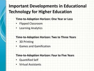 Important Developments in Educational
Technology for Higher Education
Time-to-Adoption Horizon: One Year or Less
• Flipped Classroom
• Learning Analytics
Time-to-Adoption Horizon: Two to Three Years
• 3D Printing
• Games and Gamification
Time-to-Adoption Horizon: Four to Five Years
• Quantified Self
• Virtual Assistants

 