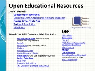 Open Educational Resources
Open Textbooks
College Open Textbooks
California Learning Resource Network Textbooks
Orange Grove Texts Plus
Textbook Revolution
WikiBooks
Books in the Public Domain & Other Free Books
E-Books on the Web: Search multiple
sources in a single search
Bartleby
Bookserver from Internet Archive
Librivox
Online Books Page
Online Library of Liberty
Open Library: One web page for every book
Project Gutenberg
Read Print
Universal Digital Library
The University of Oxford Text Archive

OER
Citizendium
Connexions
Curriki (K-12)
FREE: Federal Resources for
Educational Excellence
HippoCampus
MERLOT
OER Commons
Open Educational Resources
through Internet Archive
The Orange Grove

 