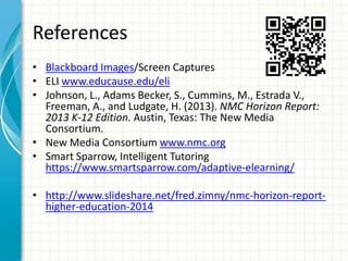 References
• Blackboard Images/Screen Captures
• ELI www.educause.edu/eli
• Johnson, L., Adams Becker, S., Cummins, M., Estrada V.,
Freeman, A., and Ludgate, H. (2013). NMC Horizon Report:
2013 K-12 Edition. Austin, Texas: The New Media
Consortium.
• New Media Consortium www.nmc.org
• Smart Sparrow, Intelligent Tutoring
https://www.smartsparrow.com/adaptive-elearning/
• http://www.slideshare.net/fred.zimny/nmc-horizon-reporthigher-education-2014

 