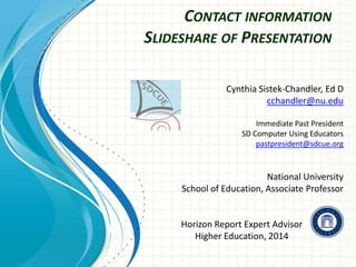 CONTACT INFORMATION
SLIDESHARE OF PRESENTATION
Cynthia Sistek-Chandler, Ed D
cchandler@nu.edu
Immediate Past President
SD Computer Using Educators
pastpresident@sdcue.org

National University
School of Education, Associate Professor

Horizon Report Expert Advisor
Higher Education, 2014

 