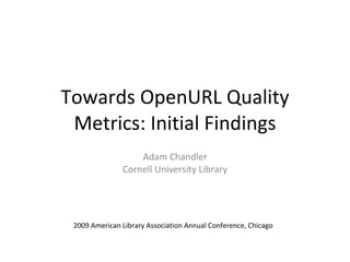 Towards OpenURL Quality
 Metrics: Initial Findings
                   Adam Chandler
               Cornell University Library




 2009 American Library Association Annual Conference, Chicago
 