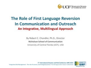 The Role of First Language Reversion 
In Communication and Outreach 
An Integrative, Multilingual Approach 
By Robert C. Chandler, Ph.D., Director 
Nicholson School of Communication 
University of Central Florida (UCF), USA 
5th International Disaster and Risk Conference IDRC 2014 
‘Integrative Risk Management - The role of science, technology & practice‘ • 24-28 August 2014 • Davos • Switzerland 
www.grforum.org 
 